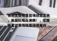 开云下载-领先优势明显首场状态出色，美国队观众沸腾！，塔图姆重返赛场热度持续攀升的简单介绍