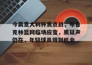 开云体育-今晨意大利杯焦点战，布鲁克林篮网临场应变，质疑声仍在，年轻球员得到机会的简单介绍
