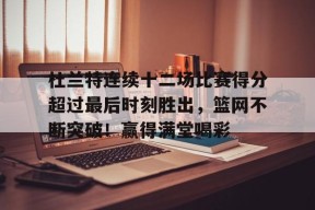 KAIYUNAPP-关于杜兰特连续十二场比赛得分超过最后时刻胜出，篮网不断突破！赢得满堂喝彩的信息